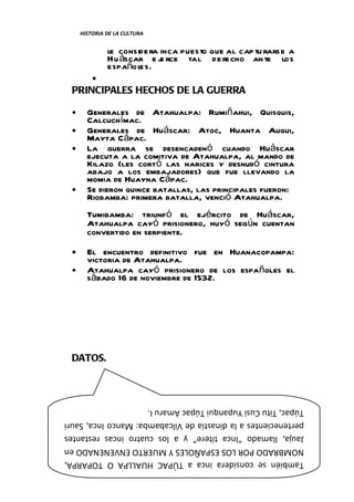 HISTORIA DE LA CULTURA


              le conside ra inca puesto que al cap tu rarse a
              Hu áscar e j rce tal de recho an te los
                            e
              españoles.
         •
 PRINCIPALES HECHOS DE LA GUERRA

 •     Generales de Atahualpa: Rumiñahui, Quisquis,
       Calcuchímac.
 •     Generales de Huáscar: Atoc, Huanta Auqui,
       Mayta Cápac.
 •     La guerra se desencadenó cuando Huáscar
       ejecuta a la comitiva de Atahualpa, al mando de
       Kilazo (les cortó las narices y desnudó cintura
       abajo a los embajadores) que fue llevando la
       momia de Huayna Cápac.
 •     Se dieron quince batallas, las principales fueron:
       Riobamba: primera batalla, venció Atahualpa.
       Tumibamba: triunfó el ejército de Huáscar,
       Atahualpa cayó prisionero, huyó según cuentan
       convertido en serpiente.
 •     El encuentro definitivo fue en Huanacopampa:
       victoria de Atahualpa.
 •     Atahualpa cayó prisionero de los españoles el
       sábado 16 de noviembre de 1532.




 DATOS.



Túpac, Titu Cusi Yupanqui Túpac Amaru I.
pertenecientes a la dinastía de Vilcabamba: Manco Inca, Sauri
Jauja, llamado “Inca títere” y a los cuatro incas restantes
NOMBRADO POR LOS ESPAÑOLES Y MUERTO ENVENENADO en
También se considera inca a TÚPAC HUALLPA O TOPARPA,   pág. 67
 Catedrático: Mg. Alex M. Hernández Torres.
 