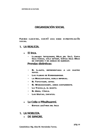 HISTORIA DE LA CULTURA




                  ORGANIZACIÓN SOCIAL



Fue ron clasis tas, existió una gran estratificación
social.

1. LA REALEZA.

    •    El Inca.
         - Llamado: Intipchurip (Hijo del Sol), Sapa
             Inca (único, sólo señor), Cápac Inca (Rico
             en virtudes y en armas de guerra).
         Prendas distintivas:

         -     El Llauto, representaba a los cuatro
               suyos.
         -     Las plumas de Korenquenque.
         -     la Mascaipacha, borla imperial.
         -     El Topayauri, cetro.
         -     El Wamanchampi, arma contundente.
         -     La Yacolla, el manto.
         -     El Unku, túnica.
         -     Las Usutas, zapatos.

    •    La Colla o Pihuihuarmi.
         - Esposa legítima del Inca

1. LA NOBLEZA.
   • DE SANGRE.


                                                 pág. 68
Catedrático: Mg. Alex M. Hernández Torres.
 