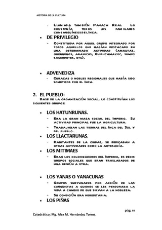 HISTORIA DE LA CULTURA


         -  Llam ad a tam bién Panaca Real.         Lo
            constitu ía    tod os     los  fam iliare s
            consangu íneos de l Inca.
    •    DE PRIVILEGIO
         - Constituida por aquel grupo integrado por
            todos aquellos que habían destacado en
            una determinada actividad (amautas,
            guerreros, aravicus, Quipucamayoc, sumos
            sacerdotes, etc).


    •    ADVENEDIZA
         - Curacas o nobles regionales que había sido
           sometidos por el Inca.

2. EL PUEBLO:
    Base de la organización social, lo constituían los
siguientes grupos:

    •    LOS HATUNRUNAS.
         - Era la gran masa social del Imperio. Su
            actividad principal fue la agricultura.
         - Trabajaban las tierras del Inca del Sol y
            del pueblo.
    •    LOS LLACTARUNAS.
         - Habitantes de la ciudad, se dedicaban a
            otras actividades como la artesanía.
    •    LOS MITIMAES
         - Eran los colonizadores del Imperio, es decir
            grupos sociales que eran trasladados de
            una región a otra.

    •    LOS YANAS O YANACUNAS
         - Grupos subyugados por acción de las
            conquistas a quienes se les perdonaba la
            vida a cambio de que sirvan a la nobleza.
         - Su condición era hereditaria.
    •    LOS PIÑAS

                                                 pág. 69
Catedrático: Mg. Alex M. Hernández Torres.
 