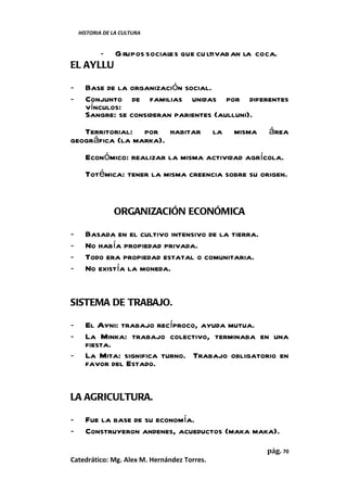 HISTORIA DE LA CULTURA


      - G rupos sociales que cu ltivab an la coca.
EL AYLLU

-     Base de la organización social.
-     Conjunto de familias unidas por diferentes
      vínculos:
      Sangre: se consideran parientes (aulluni).
   Territorial: por habitar                  la   misma   área
geográfica (la marka).
      Económico: realizar la misma actividad agrícola.
      Totémica: tener la misma creencia sobre su origen.


                ORGANIZACIÓN ECONÓMICA

-     Basada en el cultivo intensivo de la tierra.
-     No había propiedad privada.
-     Todo era propiedad estatal o comunitaria.
-     No existía la moneda.


SISTEMA DE TRABAJO.

-     El Ayni: trabajo recíproco, ayuda mutua.
-     La Minka: trabajo colectivo, terminaba en una
      fiesta.
-     La Mita: significa turno. Trabajo obligatorio en
      favor del Estado.


LA AGRICULTURA.

-     Fue la base de su economía.
-     Construyeron andenes, acueductos (maka maka).
                                                          pág. 70
Catedrático: Mg. Alex M. Hernández Torres.
 