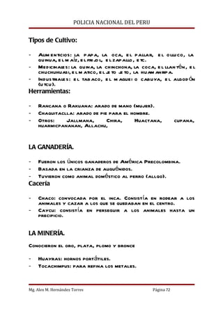 POLICIA NACIONAL DEL PERU


Tipos de Cultivo:

-  Alim enticios: la papa, la oca, e l pallar, e l o llu co, la
   quinua, e l m aíz, e l fri jo l, e l zapallo , e tc.
- Medicinales: la quina, la chinchona, la coca, e l llan tén , e l
   chuchuhuasi, e l m atico, e l j to j to , la huam anripa.
                                     e    e
- Industriale s: e l tab aco, e l m aguei o cabuya, e l algod ón
   (u tcu).
Herramientas:

-   Rancana o Rakuana: arado de mano (mujer).
-   Chaquitaclla: arado de pie para el hombre.
-   Otros:    Jallmana,       Chira,    Huactana,             cupana,
    huarmicpananan, Allachu,


LA GANADERÍA.

- Fueron los únicos ganaderos de América Precolombina.
- Basada en la crianza de auquénidos.
- Tuvieron como animal doméstico al perro (allqo).
Cacería

-   Chaco: convocada por el inca. Consistía en rodear a los
    animales y cazar a los que se quedaban en el centro.
-   Caycu: consistía en perseguir a los animales hasta un
    precipicio.

LA MINERÍA.
Conocieron el oro, plata, plomo y bronce

-   Huayras: hornos portátiles.
-   Tocachimpus: para refina los metales.


Mg. Alex M. Hernández Torres                      Página 72
 