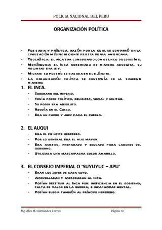POLICIA NACIONAL DEL PERU


                       ORGANIZACIÓN POLÍTICA



-  Fue sabia y p ráctica, raz ón por la cual se convirti ó en la
   civilización m ás flo re ciente de esta tie rra am e ricana.
- Teocrática: e l inca e ra considerado com o e l hij de l d ios In ti.
                                                       o
- Mon árquica: e l Inca gobe rnaba de m ane ra absolu ta, su
   vo lun tad e ra le y.
                       í                     é
- Militar: su pode ro se basaba en e l e j rcito.
- La o rganización polí tica se constitu ía de la siguiente
   m ane ra:
1. EL INCA.
   - Soberano del imperio.
   - Tenía poder político, religioso, social y militar.
   - Su poder era absoluto.
   - Residía en el Cusco.
   - Era un padre y juez para el pueblo.

2. EL AUQUI
   - Era el príncipe heredero.
   - Por lo general era el hijo mayor.
   - Era asistido, preparado y educado para labores del
      gobierno.
   - Utilizaba una mascaipacha color amarillo.

3. EL CONSEJO IMPERIAL O “SUYUYUC – APU”
   - Eran los jefes de cada suyo.
   - Aconsejaban y asesoraban al Inca.
   - Podían destituir al Inca por: ineficiencia en el gobierno,
      falta de valor en la guerra, e incapacidad mental.
   - Podían elegir también al príncipe heredero.



Mg. Alex M. Hernández Torres                        Página 73
 