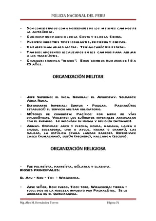 POLICIA NACIONAL DEL PERU


-   S on considerados com o poseedores de los m e j     ores cam inos de
    la an tig üed ad.
-   C am inos p rincipales: e l de la C osta y e l de la S ie rra.
-   Puentes: hubo tre s tipos: co lgan tes, de pied ra y oroyas.
-   C iudades: llam ad as Llactas . Ten ían carácte r estatal.
-   Tam bos: aposentos localizad os en los cam inos para alu jar
    a los trase úntes.
-   Chasquis: significa “re cibe ”. E ran corre os hum anos de 1 8 a
    25 años.

                       ORGANIZACIÓN MILITAR



-   Jefe Supremo: el Inca. General: el Apukispay. Soldados:
    Auca Runa.
-   Estandarte Imperial: Suntur – Paucar.             Pachacútec
    estableció el servicio militar obligatorio.
-   Métodos de conquista: Pacífico: por medio de vías
    diplomáticas. Violento: los ejércitos imperiales arrasaban
    con el enemigo. Le imponían su idioma y religión (mitimaes).
-   Armas. Ofesivas: arco y flecha, honda, makana, lanza o
    chuqui, boleadora, liwi o ayllo, hacha o champú, las
    galgas, la estólica (para lanzar dardos). Defensivas:
    casco (humachina), jubón (pechero), halcanga (escudo).

                      ORGANIZACIÓN RELIGIOSA


- Fue politeísta, panteísta, idólatra y clasista.
DIOSES PRINCIPALES:
El Apu – Kon – Tiki - Wiracocha.

-   Apu: señor, Kon: fuego, Ticci: todo, Wiracocha: tierra –
    todo; dios de la nobleza impuesto por Pachacútec. Se le
    adoraba en el Quisnicancha.
Mg. Alex M. Hernández Torres                         Página 75
 