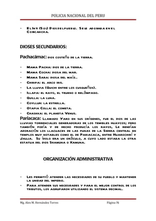 POLICIA NACIONAL DEL PERU


-   E l In ti (S ol) D ios de l puebl S e le ad oraba en e l
                                    o.
    C oricancha.


DIOSES SECUNDARIOS:

Pachacámac: dios costeño de la tierra.

- Mama Pacha: dios de la tierra.
- Mama Cocha: diosa del mar.
- Mama Sara: diosa del maíz..
- Chiripa: el arco iris.
- La lluvia (Quichi entre los cusqueños).
- Illapa: el rayo, el trueno o relámpago.
- Quilla: la luna.
- Coyllur: la estrella.
- Otapia Colla: el cometa.
- Chaskka: el planeta Venus.
Pariacaca: Llamado Yaro en sus orígenes, fue el dios de las
lluvias torrenciales generadoras de los temibles huaycos; pero
también podía y de hecho producía los rayos, Le rendían
adoración los llacuaces de las punas de la Sierra central en
templos muy notables como el de Pariacaca, entre Huarochirí y
Jauja. Su ídolo era un oráculo, a cuyo lado estaba la otra
estatua del dios Shamuna o Xamuna.


                 ORGANIZACIÓN ADMINISTRATIVA


-   Les permitió atender las necesidades de su pueblo y mantener
    la unidad del imperio.
-   Para atender sus necesidades y para el mejor control de los
    tributos, los agruparon utilizando el sistema decimal.


Mg. Alex M. Hernández Torres                          Página 76
 