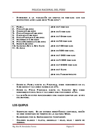 POLICIA NACIONAL DEL PERU


-   D ivid ie ron a la pob lación en grupos de fam ilias con sus
    re spectivos j fe s llam ad os “C am ayoc”.
                   e

1 . Pu re j                         Je fe de 1 fam ilia
2. Pisca C am ayoc
3. C hunca C am ayoc                Je fe de 5 fam ilias
4. Pisca C hunca C am ayoc
5. Pachaca C am ayoc                Je fe de 1 0 fam ilias
6. Pisca Pachaca C am ayoc
7. Huaranca C am ayoc
8. Pisca Huaranca C am ayoc         Je fe de 50 fam ilias
9. Huno C am ayoc
1 0. S uyuyuc Apo o Apo S uyo       Je fe de 1 00 fam ilias
1 1 . E l Inca
                                    Je fe de 500 fam ilias.
                                    Je fe de 1 000 fam ilias
                                    Je fe de 5 000 fam ilias
                                    Je fe de 1 0 000 fam ilias
                                    Je fe de 1 S uyo
                                    Je fe de l Tawan tinsuyo


-   D esde e l Pu re j has ta e l Pachaca, e ran nom brados en e l
    C am achico y su cargo duraba un año.
-   D esde e l Pisca Pachaca has ta e l S usuyoc Apu e ran
    nom brados por e l Inca y su cargo e ra por varios años.
-   La m isión de estos funcionarios e ra hace r cum plir las le yes
    de l Im pe rio.

LOS QUIPUS

-   Significan nudo. Es un sistema nemotécnico contable, según
    se cree inventado en tiempos de la cultura Wari.
-   Elaborado por el Quipucamayoc (contador).
-   Colores: blanco – plata, amarillo – rojo, rojo – gente de
    guerra.
Mg. Alex M. Hernández Torres                           Página 77
 