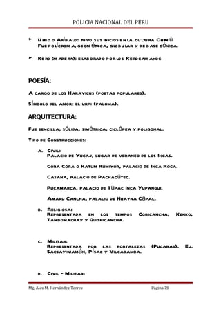 POLICIA NACIONAL DEL PERU


► U rpo o Aríb alo: tu vo sus inicios en la cu ltu ra C him ú.
  Fue polícrom a, geom étrica, globu lar y de base c ónica.

► Ke ro (m ade ra): e laborad o por los Ke rocam ayoc


POESÍA:
A cargo de los Haravicus (poetas populares).
Símbolo del amor: el urpi (paloma).

ARQUITECTURA:
Fue sencilla, sólida, simétrica, ciclópea y poligonal.
Tipo de Construcciones:
    a. Civil:
       Palacio de Yucaj, lugar de veraneo de los Incas.
         Cora Cora o Hatum Rumiyor, palacio de Inca Roca.
         Casana, palacio de Pachacútec.
         Pucamarca, palacio de Túpac Inca Yupanqui.
         Amaru Cancha, palacio de Huayna Cápac.
    b. Religiosa:
       Representada en los tempos            Coricancha,      Kenko,
       Tambomachay y Quisnicancha.


    c. Militar:
       Representada por las fortalezas (Pucaras). Ej.
       Sacsayhuamán, Písac y Vilcabamba.


    d. Civil – Militar:

Mg. Alex M. Hernández Torres                      Página 79
 