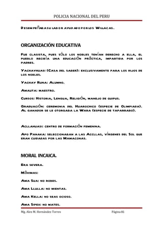 POLICIA NACIONAL DEL PERU

D esem pe ñaba su labo r ayud ado por los Willacas.


ORGANIZACIÓN EDUCATIVA
Fue clasista, pues sólo los nobles tenían derecho a ella, el
pueblo recibía una educación práctica, impartida por los
padres.
Yachayhuasi (Casa del saber): exclusivamente para los hijos de
los nobles.
Yachay Runa: Alumno.
Amauta: maestro.
Cursos: Historia, Lengua, Religión, manejo de quipus.
Graduación: ceremonia del Huarochico (especie de Olimpiada).
Al ganador se le otorgaba la Wara (especie de taparrabo).


Acllahuasi: centro de formación femenina.
Apo Panaka: seleccionaban a las Accllas, vírgenes del Sol que
eran cuidadas por las Mamaconas.


MORAL INCAICA.
Era severa.
Máximas:
Ama Sua: no robes.
Ama Llulla: no mientas.
Ama Kella: no seas ocioso.
Ama Sipex: no mates.
Mg. Alex M. Hernández Torres                      Página 81
 