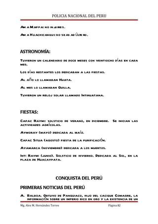 POLICIA NACIONAL DEL PERU

Am a Mappa: no in j ries.
                   u
Am a Huachicanqui: no seas ad últe ro.


ASTRONOMÍA:
Tuvieron un calendario de doce meses con veintiocho días en cada
mes.
Los días restantes los dedicaban a las fiestas.
Al año lo llamaban Huata.
Al mes lo llamaban Quilla.
Tuvieron un reloj solar llamado Intihuatana.


FIESTAS:
Capac Raymi: solsticio de verano, en diciembre. Se inician las
actividades agrícolas.
Aymoray (mayo) dedicada al maíz.
Capac Situa (agosto) fiesta de la purificación.
Ayamarca (noviembre) dedicada a los muertos.
Inti Raymi (junio). Solsticio de invierno. Dedicada al Sol, en la
plaza de Huacaypata.



                         CONQUISTA DEL PERÚ

PRIMERAS NOTICIAS DEL PERÚ
A. Balboa. Obtuvo de Panquiaco, hijo del cacique Comagre, la
   información sobre un imperio rico en oro y la existencia de un
Mg. Alex M. Hernández Torres                      Página 82
 