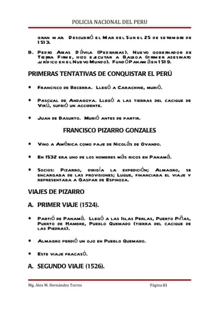 POLICIA NACIONAL DEL PERU

    gran m ar. D escubrió e l Mar de l S ur e l 25 de se tiem bre de
    1 51 3.
B. Ped ro Arias D ávila (Ped rarias ). Nuevo gobe rnador de
   Tie rra Firm e, hizo e j cu tar a Balboa (p rim e r asesinato
                            e
   ju ríd ico en e l Nuevo Mundo). Fund ó Panam á en 1 51 9.

PRIMERAS TENTATIVAS DE CONQUISTAR EL PERÚ

•   Francisco de Becerra. Llegó a Carachine, murió.

•   Pascual de Andagoya. Llegó a las tierras del cacique de
    Virú, sufrió un accidente.

•   Juan de Basurto. Murió antes de partir.

                  FRANCISCO PIZARRO GONZALES

•   Vino a América como paje de Nicolás de Ovando.

•   En 1532 era uno de los hombres más ricos en Panamá.

•   Socios: Pizarro, dirigía la expedición; Almagro, se
    encargaba de las provisiones; Luque, financiaba el viaje y
    representaba a Gaspar de Espinoza.

VIAJES DE PIZARRO

A. PRIMER VIAJE (1524).

•   Partió de Panamá. Llegó a las Islas Perlas, Puerto Piñas,
    Puerto de Hambre, Pueblo Quemado (tierra del cacique de
    las Piedras).

•   Almagro perdió un ojo en Pueblo Quemado.

•   Este viaje fracasó.

A. SEGUNDO VIAJE (1526).

Mg. Alex M. Hernández Torres                      Página 83
 
