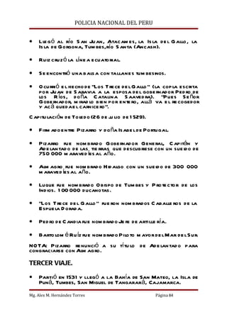POLICIA NACIONAL DEL PERU


•   Lle g ó al río S an Ju an, Atacam es, la Is la de l G allo , la
    Is la de Gorgona, Tum bes,río S anta (Ancash).

•   Ruiz cruz ó la líne a ecuato rial.

•   S e encontró una bals a con tallane s tum besinos.

•   O currió e l hecho de “Los Tre ce de l G allo ” (la cop la escrita
    por Ju an de S aravia a la esposa de l gobe rnador Ped ro de
    los R íos, do ña C atalina S aaved ra). “Pues S e ñor
    Gobe rnador, m irad lo bien por ente ro, allá va e l re cogedor
    y ac á queda e l carnice ro”.
C apitu lación de Toledo (26 de ju lio de 1 529).

•   Firm ado entre Pizarro y do ña Isabe l de Portugal.

•   Pizarro fue nom brado Gobe rnador Gene ral, C apitán y
    Ad e lan tad o de las tie rras que descubriese con un sue l de
                                                              do
    750 000 m araved íes al año.

•   Alm agro fue nom brado Hid algo con un sue l de 300 000
                                               do
    m araved íes al año.

•   Luque fue nom brado O bispo de Tum bes y P ro te cto r de los
    Ind ios. 1 00 000 ducanotas.

•   “Los Tre ce de l G allo ” fue ron nom brados C aballe ros de la
    Espue la D orad a.

•   Ped ro de C andia fue nom brado Je fe de artille rí a.

•   Barto lom é Ru íz fue nom brado Pilo to m ayor de l Mar de l S ur.
NO TA: Pizarro re nunció a su tí tu lo de Ad e lan tad o para
congraciarse con Alm agro.

TERCER VIAJE.

•   Partió en 1531 y llegó a la Bahía de San Mateo, la Isla de
    Puná, Tumbes, San Miguel de Tangarará, Cajamarca.
Mg. Alex M. Hernández Torres                         Página 84
 