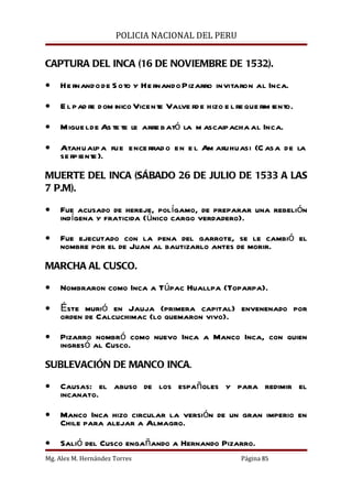 POLICIA NACIONAL DEL PERU


CAPTURA DEL INCA (16 DE NOVIEMBRE DE 1532).

•   He rnando de S oto y He rnando Pizarro invitaron al Inca.

•   E l pad re dom inico Vicente Valve rd e hizo e l re que rim iento.

•   Migue l de As te te le arre bató la m ascaipacha al Inca.

•   Atahualp a fue ence rrad o en e l Am aruhuasi (C asa de la
    se rpiente ).

MUERTE DEL INCA (SÁBADO 26 DE JULIO DE 1533 A LAS
7 P.M).

•   Fue acusado de hereje, polígamo, de preparar una rebelión
    indígena y fraticida (único cargo verdadero).

•   Fue ejecutado con la pena del garrote, se le cambió el
    nombre por el de Juan al bautizarlo antes de morir.

MARCHA AL CUSCO.

•   Nombraron como Inca a Túpac Huallpa (Toparpa).

•   Éste murió en Jauja (primera capital) envenenado por
    orden de Calcuchimac (lo quemaron vivo).

•   Pizarro nombró como nuevo Inca a Manco Inca, con quien
    ingresó al Cusco.

SUBLEVACIÓN DE MANCO INCA.

•   Causas: el abuso de los españoles y para redimir el
    incanato.

•   Manco Inca hizo circular la versión de un gran imperio en
    Chile para alejar a Almagro.

•   Salió del Cusco engañando a Hernando Pizarro.
Mg. Alex M. Hernández Torres                           Página 85
 