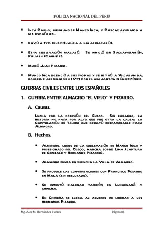 POLICIA NACIONAL DEL PERU


•   Inca Pau llo , he rm ano de Manco Inca, y Pascac ayud aron a
    los español es.

•   Envió a Tito C usy Huallp a a Lim a (fracas ó).

•   Esta subl vación fracas ó. S e inm oló en S acsayhuam án,
               e
    Ku llash (C ahuide).

•   Mu rió Ju an Pizarro.

•   Manco Inca licenció a sus trop as y se re tiró a Vilcabam ba,
    donde fue asesinado en 1 544 por e l alm agris ta G óm ez P érez.

GUERRAS CIVILES ENTRE LOS ESPAÑOLES

1. GUERRA ENTRE ALMAGRO “EL VIEJO” Y PIZARRO.

    A. Causas.
         Lucha por la posesión del Cusco. Sin embargo, la
         historia no pasa por alto que fue otra la causa: la
         Capitulación de Toledo que resultó desfavorable para
         Almagro.

    B. Hechos.

         •    Almagro, luego de la sublevación de Manco Inca y
              posesionado del Cusco, marcha sobre Lima (captura
              de Gonzalo y Hernando Pizarro).

         •    Almagro funda en Chincha la Villa de Almagro.

         •    Se produce las conversaciones con Francisco Pizarro
              en Mala (sin resultado).

         •    Se intentó dialogar también en Lunahuaná y
              chincha.

         •    En Chincha se llega al acuerdo de liberar a los
              hermanos Pizarro.

Mg. Alex M. Hernández Torres                       Página 86
 