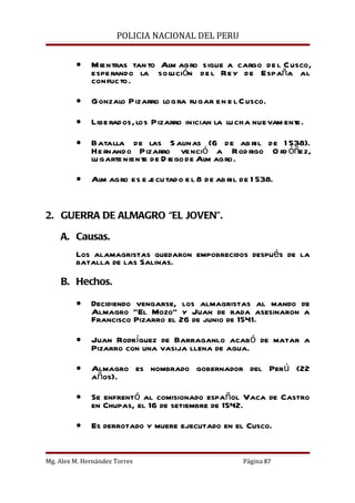 POLICIA NACIONAL DEL PERU


         •    Mientras tan to Alm agro sigue a cargo de l C usco,
              espe rando la solución de l Rey de España al
              conflicto.

         •    Gonzalo Pizarro logra fugar en e l C usco.

         •    Libe rados, los Pizarro inician la lu cha nuevam ent
                                                                 e.

         •    Batalla de las S alinas (6 de ab ril de 1 538).
              He rnando Pizarro venció a Rod rigo O rd óñez,
              lu garte niente de D iego de Alm agro.

         •    Alm agro es e j cu tad o e l 8 de ab ril de 1 538.
                            e


2. GUERRA DE ALMAGRO “EL JOVEN”.

    A. Causas.
         Los alamagristas quedaron empobrecidos después de la
         batalla de las Salinas.

    B. Hechos.

         •    Decidiendo vengarse, los almagristas al mando de
              Almagro “El Mozo” y Juan de rada asesinaron a
              Francisco Pizarro el 26 de junio de 1541.

         •    Juan Rodríguez de Barraganlo acabó de matar a
              Pizarro con una vasija llena de agua.

         •    Almagro es nombrado gobernador del Perú (22
              años).

         •    Se enfrentó al comisionado español Vaca de Castro
              en Chupas, el 16 de setiembre de 1542.

         •    Es derrotado y muere ejecutado en el Cusco.


Mg. Alex M. Hernández Torres                           Página 87
 