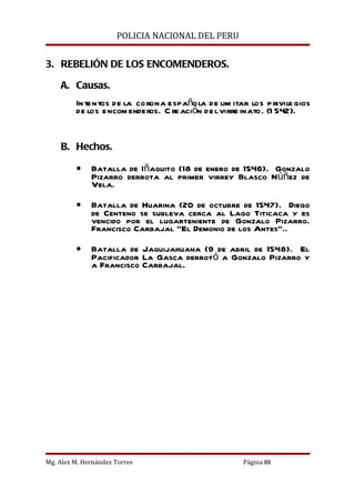 POLICIA NACIONAL DEL PERU


3. REBELIÓN DE LOS ENCOMENDEROS.

    A. Causas.
         In tentos de la corona española de lim itar los p rivile gios
         de los encom enderos. C re ación de l virre inato. (1 542).


    B. Hechos.

         •    Batalla de Iñaquito (18 de enero de 1546). Gonzalo
              Pizarro derrota al primer virrey Blasco Núñez de
              Vela.

         •    Batalla de Huarina (20 de octubre de 1547). Diego
              de Centeno se subleva cerca al Lago Titicaca y es
              vencido por el lugarteniente de Gonzalo Pizarro.
              Francisco Carbajal “El Demonio de los Antes”..

         •    Batalla de Jaquijahuana (9 de abril de 1548). El
              Pacificador La Gasca derrotó a Gonzalo Pizarro y
              a Francisco Carbajal.




Mg. Alex M. Hernández Torres                        Página 88
 
