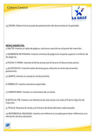 Cybert Conect




13.ZOOM: Determina la escala de presentación del documento en la pantalla.




MENÚ INSERTAR:
1.SALTO: Inserta un salto de página, columna o sección en el punto de inserción.

2.NÚMEROS DE PÁGINA: Inserta números de página en la parte superior o inferior de
las páginas.

3.FECHA Y HORA: Insertas la fecha actual y/o la hora en el documento activo.

4.AUTOTEXTO: Crea formatos de texto para utilizarlo en otros documentos
posteriores.

5.CAMPO: Inserta un campo en el documento.


6.SÍMBOLO: Inserta caracteres especiales.


7.COMENTARIO: Inserta un comentario de un texto.


8.NOTA AL PIE: Inserta una referencia de nota al pie o la nota al final en elpunto de
inserción.

9.TÍTULO: Muestra él rotulo y el número de título del texto seleccionado.

10.REFERENCIA CRUZADA: Inserta una referencia cruzada para hacer referencia a un
elemento de otra ubicación.
 