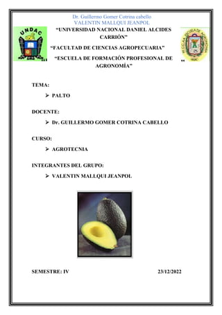 Dr. Guillermo Gomer Cotrina cabello
VALENTIN MALLQUI JEANPOL
“UNIVERSIDAD NACIONAL DANIEL ALCIDES
CARRIÓN”
“FACULTAD DE CIENCIAS AGROPECUARIA”
“ESCUELA DE FORMACIÓN PROFESIONAL DE
AGRONOMÍA”
TEMA:
➢ PALTO
DOCENTE:
➢ Dr. GUILLERMO GOMER COTRINA CABELLO
CURSO:
➢ AGROTECNIA
INTEGRANTES DEL GRUPO:
➢ VALENTIN MALLQUI JEANPOL
SEMESTRE: IV 23/12/2022
 