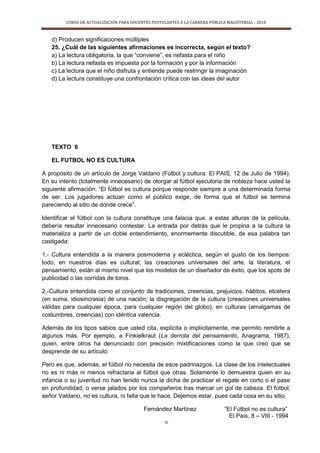 CURSO DE ACTUALIZACIÓN PARA DOCENTES POSTULANTES A LA CARRERA PÚBLICA MAGISTERIAL - 2010
10
d) Producen significaciones múltiples
25. ¿Cuál de las siguientes afirmaciones es incorrecta, según el texto?
a) La lectura obligatoria, la que “conviene”, es nefasta para el niño
b) La lectura nefasta es impuesta por la formación y por la información
c) La lectura que el niño disfruta y entiende puede restringir la imaginación
d) La lectura constituye una confrontación crítica con las ideas del autor
TEXTO 6
EL FUTBOL NO ES CULTURA
A propósito de un artículo de Jorge Valdano (Fútbol y cultura. El PAIS, 12 de Julio de 1994).
En su intento (totalmente innecesario) de otorgar al fútbol ejecutoria de nobleza hace usted la
siguiente afirmación: “El fútbol es cultura porque responde siempre a una determinada forma
de ser. Los jugadores actúan como el público exige, de forma que el fútbol se termina
pareciendo al sitio de donde crece”.
Identificar el fútbol con la cultura constituye una falacia que, a estas alturas de la película,
debería resultar innecesario contestar. La entrada por detrás que le propina a la cultura la
materializa a partir de un doble entendimiento, enormemente discutible, de esa palabra tan
castigada:
1.- Cultura entendida a la manera posmoderna y ecléctica, según el gusto de los tiempos:
todo, en nuestros días es cultural; las creaciones universales del arte, la literatura, el
pensamiento, están al mismo nivel que los modelos de un diseñador de éxito, que los spots de
publicidad o las corridas de toros.
2.-Cultura entendida como el conjunto de tradiciones, creencias, prejuicios, hábitos, etcétera
(en suma, idiosincrasia) de una nación; la disgregación de la cultura (creaciones universales
válidas para cualquier época, para cualquier región del globo), en culturas (amalgamas de
costumbres, creencias) con idéntica valencia.
Además de los tipos sabios que usted cita, explícita o implícitamente, me permito remitirle a
algunos más. Por ejemplo, a Finkielkraut (La derrota del pensamiento, Anagrama, 1987),
quien, entre otros ha denunciado con precisión mixtificaciones como la que creo que se
desprende de su artículo.
Pero es que, además, el fútbol no necesita de esos padrinazgos. La clase de los intelectuales
no es ni más ni menos refractaria al fútbol que otras. Solamente lo demuestra quien en su
infancia o su juventud no han tenido nunca la dicha de practicar el regate en corto o el pase
en profundidad, o verse jalados por los compañeros tras marcar un gol de cabeza. El fútbol,
señor Valdano, no es cultura, ni falta que le hace. Dejemos estar, pues cada cosa en su sitio.
Fernández Martínez “El Fútbol no es cultura”
El País, 8 – VIII - 1994
 