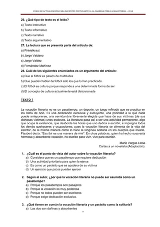 CURSO DE ACTUALIZACIÓN PARA DOCENTES POSTULANTES A LA CARRERA PÚBLICA MAGISTERIAL - 2010
11
26. ¿Qué tipo de texto es el leído?
a) Texto instructivo
b) Texto informativo
c) Texto narrativo
d) Texto argumentativo
27. La lectura que se presenta parte del artículo de:
a) Finkielkraut
b) Jorge Valdano
c) Jorge Valdez
d) Fernández Martínez
28. Cuál de los siguientes enunciados es un argumento del artículo:
a) Que el fútbol es pasión de multitudes
b) Que pueden hablar de fútbol sólo los que lo han practicado
c) El fútbol es cultura porque responde a una determinada forma de ser
d) El concepto de cultura actualmente está distorsionada
TEXTO 7
La vocación literaria no es un pasatiempo, un deporte, un juego refinado que se practica en
los ratos de ocio. Es una dedicación exclusiva y excluyente, una prioridad a la que nada
puede anteponerse, una servidumbre libremente elegida que hace de sus víctimas (de sus
dichosas víctimas) unos esclavos. La literatura pasa así a ser una actividad permanente, algo
que ocupa la existencia, que desborda las horas que uno dedica a escribir, e impregna todos
los demás quehaceres y ocupaciones; pues la vocación literaria se alimenta de la vida del
escritor, de la misma manera como lo hace la longínea solitaria en los cuerpos que invade.
Flaubert decía: “Escribir es una manera de vivir”. En otras palabras, quien ha hecho suya esta
hermosa y absorbente vocación, no escribe para vivir, vive para escribir.
Mario Vargas Llosa
Cartas a un novelista (Adaptación).
1. ¿Cuál es el punto de vista del autor sobre la vocación literaria?
a) Considera que es un pasatiempo que requiere dedicación
b) Una actividad prioritaria para quien la ejerce.
c) Es como un parásito que se apodera de su víctima
d) Un ejercicio que pocos pueden ejercer
2. Según el autor, ¿por qué la vocación literaria no puede ser asumida como un
pasatiempo?
a) Porque los pasatiempos son pasajeros
b) Porque la vocación es muy poderosa
c) Porque no todos pueden ser escritores
d) Porque exige dedicación exclusiva.
3. ¿Qué tienen en común la vocación literaria y un parásito como la solitaria?
a) Las dos son dañinas y absorbentes
 
