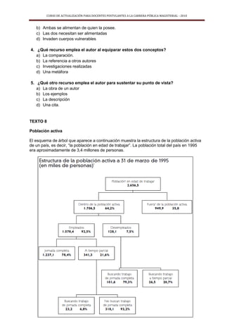 CURSO DE ACTUALIZACIÓN PARA DOCENTES POSTULANTES A LA CARRERA PÚBLICA MAGISTERIAL - 2010
12
b) Ambas se alimentan de quien la posee.
c) Las dos necesitan ser alimentadas
d) Invaden cuerpos vulnerables
4. ¿Qué recurso emplea el autor al equiparar estos dos conceptos?
a) La comparación.
b) La referencia a otros autores
c) Investigaciones realizadas
d) Una metáfora
5. ¿Qué otro recurso emplea el autor para sustentar su punto de vista?
a) La obra de un autor
b) Los ejemplos
c) La descripción
d) Una cita.
TEXTO 8
Población activa
El esquema de árbol que aparece a continuación muestra la estructura de la población activa
de un país, es decir, “la población en edad de trabajar”. La población total del país en 1995
era aproximadamente de 3,4 millones de personas.
 
