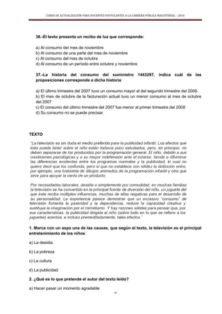 CURSO DE ACTUALIZACIÓN PARA DOCENTES POSTULANTES A LA CARRERA PÚBLICA MAGISTERIAL - 2010
15
36.-El texto presenta un recibo de luz que corresponde:
a) Al consumo del mes de noviembre
b) Al consumo de una parte del mes de noviembre
c) Al consumo del mes de octubre
d) Al consumo de un período entre octubre y noviembre
37.-La historia del consumo del suministro 1443297, indica cuál de las
proposiciones corresponde a dicha historia:
a) El último trimestre del 2007 tuvo un consumo mayor al del segundo trimestre del 2008.
b) El mes de octubre de la facturación actual tuvo un menor consumo al mes de octubre
del 2007
c) El consumo del último trimestre del 2007 fue menor al primer trimestre del 2008
d) Su consumo no se puede precisar.
TEXTO
1. Marca con un aspa una de las causas, que según el texto, la televisión es el principal
entretenimiento de los niños:
a) La desidia.
b) La pobreza
c) La cultura
d) La publicidad
2. ¿Qué es lo que pretende el autor del texto leído?
a) Hacer pasar un momento agradable
 