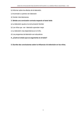 CURSO DE ACTUALIZACIÓN PARA DOCENTES POSTULANTES A LA CARRERA PÚBLICA MAGISTERIAL - 2010
16
b) Informar sobre los efectos de la televisión.
c) Incomodar a quienes ven televisión
d) Vender más televisores
3. Señala una conclusión correcta respecto al texto leido
a) La televisión ayuda a la comunicación familiar
b) Los niños que ven televisión aprenden mejor
c) La televisión crea dependencia en el niño.
d) Los programas de televisión son educativos
4. ¿Cuál es la tesis que se argumenta en el texto?
5. Escribe dos conclusiones sobre la influencia d la televisión en los niños.
 