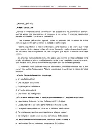 CURSO DE ACTUALIZACIÓN PARA DOCENTES POSTULANTES A LA CARRERA PÚBLICA MAGISTERIAL - 2010
17
TEXTO FILOSOFICO
LA MENTE HUMANA
¿Percibe el hombre las cosas tal como son? Es evidente que no, al menos no siempre.
Muchas veces nos equivocamos al reconocer a un amigo. Y muchos pasatiempos
basados en ilusiones ópticas así lo demuestran.
Las ilusiones perceptivas, ópticas, táctiles o auditivas, nos muestran de forma
palmaria que nuestra percepción de la realidad no es fidedigna.
Cabría preguntarnos si nos encontramos en vena filosófica, si los colores que vemos
son propiedad de la cosa real o si es fabricación de nuestro cerebro al ser éste estimulado
por las ondas electromagnéticas de cierta longitud que llegan a nuestros receptores
ópticos.
Un empirista inglés del siglo XVIII, John Locke, ya denominó a estas cualidades como
el color, el sabor o el sonido, cualidades secundarias, o sea cualidades que no pertenecen
a las mismas cosas, sino a nuestro modo de percibir o de ser afectados por ellos.
El hombre no ve las cosas tal como son en sí mismas, sino tales como son para él. Por
eso un viejo sofista, Protágoras de Abdera, ya decía que el hombre es la medida de todas
las cosas.
1.-Captar fielmente la realidad, constituye:
a) Un resultado artificial
b) Una actuación excepcional
c) Un privilegio de los filósofos.
d) Un hecho sobrenatural
e) Una ventaja del protagonista
2.-En el texto “el hombre es la medida de todas las cosas”, equivale a decir que:
a) Las cosas se definen en función de la percepción individual.
b) Los objetos deben ser vistos por el hombre de manera exacta
c) Cada persona reproduce las cosas sin el consenso de los demás
d) Para cada persona existe una cosa diferente a la que conoce
e) No siempre es posible tener una idea aproximada de las cosas
3.-Las diferentes definiciones sobre un mismo objeto se debe a:
a) La diversidad de sus cualidades que presenta dicho objeto
 