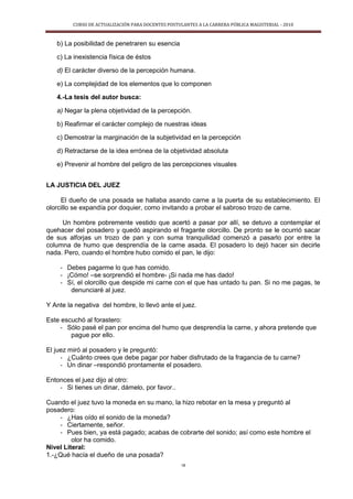 CURSO DE ACTUALIZACIÓN PARA DOCENTES POSTULANTES A LA CARRERA PÚBLICA MAGISTERIAL - 2010
18
b) La posibilidad de penetraren su esencia
c) La inexistencia física de éstos
d) El carácter diverso de la percepción humana.
e) La complejidad de los elementos que lo componen
4.-La tesis del autor busca:
a) Negar la plena objetividad de la percepción.
b) Reafirmar el carácter complejo de nuestras ideas
c) Demostrar la marginación de la subjetividad en la percepción
d) Retractarse de la idea errónea de la objetividad absoluta
e) Prevenir al hombre del peligro de las percepciones visuales
LA JUSTICIA DEL JUEZ
El dueño de una posada se hallaba asando carne a la puerta de su establecimiento. El
olorcillo se expandía por doquier, como invitando a probar el sabroso trozo de carne.
Un hombre pobremente vestido que acertó a pasar por allí, se detuvo a contemplar el
quehacer del posadero y quedó aspirando el fragante olorcillo. De pronto se le ocurrió sacar
de sus alforjas un trozo de pan y con suma tranquilidad comenzó a pasarlo por entre la
columna de humo que desprendía de la carne asada. El posadero lo dejó hacer sin decirle
nada. Pero, cuando el hombre hubo comido el pan, le dijo:
- Debes pagarme lo que has comido.
- ¡Cómo! –se sorprendió el hombre- ¡Si nada me has dado!
- Sí, el olorcillo que despide mi carne con el que has untado tu pan. Si no me pagas, te
denunciaré al juez.
Y Ante la negativa del hombre, lo llevó ante el juez.
Este escuchó al forastero:
- Sólo pasé el pan por encima del humo que desprendía la carne, y ahora pretende que
pague por ello.
El juez miró al posadero y le preguntó:
- ¿Cuánto crees que debe pagar por haber disfrutado de la fragancia de tu carne?
- Un dinar –respondió prontamente el posadero.
Entonces el juez dijo al otro:
- Si tienes un dinar, dámelo, por favor..
Cuando el juez tuvo la moneda en su mano, la hizo rebotar en la mesa y preguntó al
posadero:
- ¿Has oído el sonido de la moneda?
- Ciertamente, señor.
- Pues bien, ya está pagado; acabas de cobrarte del sonido; así como este hombre el
olor ha comido.
Nivel Literal:
1.-¿Qué hacía el dueño de una posada?
 