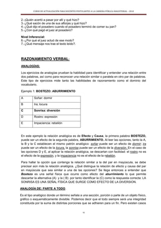 CURSO DE ACTUALIZACIÓN PARA DOCENTES POSTULANTES A LA CARRERA PÚBLICA MAGISTERIAL - 2010
19
2.-¡Quién acertó a pasar por allí y qué hizo?
3.-¿Qué sacón de una de sus alforjas y qué hizo?
4.-¿Qué dijo el posadero cuando el posadero terminó de comer su pan?
5.-¿Con qué pagó el juez al posadero?
Nivel Inferencial:
6.-¿Por qué el juez actuó de ese modo?
7.-¿Qué mensaje nos trae el texto leído?.
RAZONAMIENTO VERBAL:
ANALOGÍAS:
Los ejercicios de analogías prueban la habilidad para identificar y entender una relación entre
dos palabras, así como para reconocer una relación similar o paralela en otro par de palabras.
Este tipo de ejercicios mide tanto las habilidades de razonamiento como el dominio del
vocabulario.
Ejemplo 1: BOSTEZO: ABURRIMIENTO
A Soñar: dormir
B Ira; locura
C Sonrisa: diversión
D Rostro: expresión
E Impaciencia: rebelión
En este ejemplo la relación analógica es de Efecto y Causa, la primera palabra BOSTEZO,
puede ser un efecto de la segunda palabra, ABURRIMIENTO. Al leer las opciones, tanto la A,
la B y la C establecen el mismo patrón analógico: soñar puede ser un efecto de dormir; ira
puede ser un efecto de la locura, la sonrisa puede ser un efecto de la diversión. En el caso de
las opciones D y E, al aplicar la relación analógica, se descartan con facilidad: el rostro no es
el efecto de la expresión, y la impaciencia no es el efecto de la rebelión.
Para hallar la opción que contenga la relación similar a la del par en mayúscula, se debe
precisar aún más la relación analógica. ¿Qué distingue la relación de efecto y causa del par
en mayúscula que sea similar a una de las opciones? Se llega entonces a entender que
Bostezo es una señal física que ocurre como efecto del aburrimiento lo que permite
descartar la alternativa (A) y la ( B) por tanto identificar la (C) como la respuesta correcta: LA
SONRISA ES UNA SEÑAL FÍSICA QUE SURGE COMO EFECTO DE LA DIVERSION.
ANALOGÍA DE: PARTE A TODO.
Es el tipo analógico donde un término señala a una sección, porción o parte de un objeto físico,
gráfico o esquemáticamente divisible. Podemos decir que el todo siempre será una integridad
constituida por la suma de distintas porciones que se adhieren para un fin. Pero existen casos
 