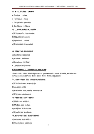 CURSO DE ACTUALIZACIÓN PARA DOCENTES POSTULANTES A LA CARRERA PÚBLICA MAGISTERIAL - 2010
22
11. INTELIGENTE : EXIMIO
a) Sembrar : cultivar
b) Hermosura : ricura
c) Estupefacto : perplejo
d) Confidente : infidente
12- LOCUACIDAD: MUTISMO
a) Extroversiòn : introversiòn.
b) Riqueza : elegancia
c) Ignorancia : cultura
d) Precocidad : ingenuidad
13- DELATAR: ENCUBRIR
a) Exotérico : esotérico
b) Coactar : exonerar.
c) Fortalecer : tonificar
d) Denostar : Vilipendiar
AGRUPAMIENTO Y CORRESPONDENCIA:
Teniendo en cuenta la correspondencia que existe en los dos términos, establece la
correspondencia con uno de los pares de los ítems propuestos:
14. Termómetro es a temperatura como:
a) Estudiante es a aprendizaje
b) Abajo es arriba
c) Barómetro es a presión atmosférica.
d) Peine es a peluquero.
15-Poeta es a verso como:
a) Médico es a bisturí
b) Modista es a costura
c) Abogado es a tribuna
d) Escultor es a estatua.
16. Esqueleto es a cuerpo como:
a) Armazón es a edificio
b) Candente es a caliente
 
