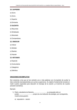 CURSO DE ACTUALIZACIÓN PARA DOCENTES POSTULANTES A LA CARRERA PÚBLICA MAGISTERIAL - 2010
24
20. SUPREMO
a) Sumo
b) Zumo.
c) Superior
d) Eminente
21.SUCINTO
a) Resumido
b) Sintetizado
c) Abreviado
d) Compendioso.
22. SINDICAR
a) Indicar
b) Señalar
c) Diseñar.
d) Imputar
23. ROTUNDO
a) Especial.
b) Contundente
c) Categórico
e) Definitivo
ORACIONES INCOMPLETAS
Son oraciones a las que se han extraído una o más palabras con el propósito de ocultar la
idea contenida reemplazándolas por puntos suspensivos. Su objetivo fundamental consiste en
medir nuestra capacidad para descubrir el mensaje de la oración y el dominio de nuestra
precisión semántica.
Ejemplo:
1) Pedro, estudiante de Derecho………………………..su propuesta ante un
jurado……………………….., propio de una institución de prestigio, por consiguiente,
mostró preocupación.
a) expusieron – severo
 