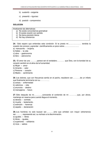 CURSO DE ACTUALIZACIÓN PARA DOCENTES POSTULANTES A LA CARRERA PÚBLICA MAGISTERIAL - 2010
25
b) sustentó – exigente
c) presentó – riguroso
d) postuló – comprensivo
SOLUCION
Analizando las alternativas:
a) No existe concordancia gramatical
b) Sí existe oración con sentido
c) No tiene precisión léxica
d) No hay coherencia
24.- Solo espero que entiendas esta condición: Si te presto mi………………… tendrás la
ocasión de conocer y aprender científicamente un poco sobre……………………
a) manuscrito - brujería.
b) folleto - la vida
c) obra - gastronomía
d) libro - astronomía
25,- El amor de una ………..parece ser el verdadero………… que Dios, con la bondad de su
corazón sembró en el alma de la humanidad.
a) Mujer -- amor
b) Amante - valor
c) Persona - corazón
d) Madre - sentimiento
26.-Los dolores, que con frecuencia sentía en el pecho, resultaron ser…………de un infarto
que finalmente terminaría con su……………
a) avisos - enfermedad
b) vaticinios - vida
c) anuncios - destino
d) mensajeros - futuro
27.-Sólo después de mi…………..conocerás el contenido de mi ………….que, por ahora,
mantengo en reserva para cuando llegue el momento.
a) deceso - contrato
b) muerte - testamento.
c) extinción - herencia
d) sepelio - declaración
28.-Los hombres no solo buscan ser…………sino que anhelan con mayor vehemencia
ser……….. expresando así, su rechazo a la discriminación.
a) iguales -- libres
b) libres - iguales.
c) superiores - solidarios
d) ricos - sabios
 