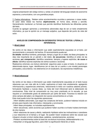 CURSO DE ACTUALIZACIÓN PARA DOCENTES POSTULANTES A LA CARRERA PÚBLICA MAGISTERIAL - 2010
3
original presentación del código icónico y verbal, el carácter del lenguaje dotado de autonomía
expresiva y comunicativa, con una gramática propia.
7.-Textos informativos. Relatan sobre acontecimientos ocurridos a personas o cosas reales.
El autor debe relatar los hechos objetivamente, en forma clara, directa y sencilla.
Generalmente mantienen un formato que permite identificar fácilmente las diferentes partes
del texto.
Cuando se agregan opiniones y comentarios adicionales deja de ser un texto simplemente
informativo, ya que la opinión es un mensaje subjetivo, que depende del punto de vista del
autor.
NIVELES DE COMPRENSIÓN EN DIFERENTES TIPOS DE TEXTOS: LITERAL E
INFERENCIAL
1.-Nivel Literal
Se centra en las ideas e información que están explícitamente expuestas en el texto, por
reconocimiento o evocación de hechos. El reconocimiento puede ser:
De detalle: identifica nombres, personajes, tiempo y lugar de un relato; de ideas principales: la
idea más importante de un párrafo o del relato; de secuencias: identifica el orden de las
acciones; por comparación: identifica caracteres, tiempos y lugares explícitos; de causa o
efecto: identifica razones explícitas de ciertos sucesos o acciones.
Realizamos entonces una lectura elemental: seguimos paso a paso el texto, lo situamos en
determinada época, lugar, identificamos (en el caso de un cuento o una novela) personajes
principales y secundarios; nos detenemos en el vocabulario, las expresiones metafóricas.
2.-Nivel Inferencial
Se centra en las ideas e información que están implícitamente expuestas en el texto busca
relaciones que van más allá de lo leído, explicamos el texto más ampliamente, agregando
informaciones y experiencias anteriores, relacionando lo leído con nuestros saberes previos,
formulando hipótesis y nuevas ideas. La meta del nivel inferencial será la elaboración de
conclusiones. Este nivel de comprensión es muy poco practicado en la escuela, ya que
requiere un considerable grado de abstracción por parte del lector. Favorece la relación con
otros campos del saber y la integración de nuevos conocimientos en un todo.
Este nivel puede incluir las siguientes operaciones:
. Inferir detalles adicionales, que según las conjeturas del lector, pudieron haberse incluido en
el texto para hacerlo más informativo, interesante y convincente;
. Inferir ideas principales, no incluidas explícitamente;
. Inferir secuencias, sobre acciones que pudieron haber ocurrido si el texto hubiera terminado
de otra manera;
. Inferir relaciones de causa y efecto, realizando hipótesis sobre las motivaciones o caracteres
y sus relaciones en el tiempo y el lugar. Se pueden hacer conjeturas sobre las causas que
indujeron al autor a incluir ciertas ideas, palabras, caracterizaciones, acciones;
. Predecir acontecimientos sobre la base de una lectura inconclusa, deliberadamente o no;
. Interpretar un lenguaje figurativo, para inferir la significación literal de un texto.
 