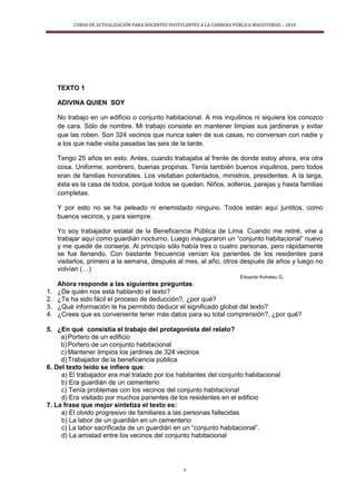 CURSO DE ACTUALIZACIÓN PARA DOCENTES POSTULANTES A LA CARRERA PÚBLICA MAGISTERIAL - 2010
4
TEXTO 1
ADIVINA QUIEN SOY
No trabajo en un edificio o conjunto habitacional. A mis inquilinos ni siquiera los conozco
de cara. Sólo de nombre. Mi trabajo consiste en mantener limpias sus jardineras y evitar
que las roben. Son 324 vecinos que nunca salen de sus casas, no conversan con nadie y
a los que nadie visita pasadas las seis de la tarde.
Tengo 25 años en esto. Antes, cuando trabajaba al frente de donde estoy ahora, era otra
cosa. Uniforme, sombrero, buenas propinas. Tenía también buenos inquilinos, pero todos
eran de familias honorables. Los visitaban potentados, ministros, presidentes. A la larga,
ésta es la casa de todos, porque todos se quedan. Niños, solteros, parejas y hasta familias
completas.
Y por esto no se ha peleado ni enemistado ninguno. Todos están aquí juntitos, como
buenos vecinos, y para siempre.
Yo soy trabajador estatal de la Beneficencia Pública de Lima. Cuando me retiré, vine a
trabajar aquí como guardián nocturno. Luego inauguraron un “conjunto habitacional” nuevo
y me quedé de conserje. Al principio sólo había tres o cuatro personas, pero rápidamente
se fue llenando. Con bastante frecuencia venían los parientes de los residentes para
visitarlos, primero a la semana, después al mes, al año, otros después de años y luego no
volvían (…)
Eduardo Kohatsu G.
Ahora responde a las siguientes preguntas:
1. ¿De quién nos está hablando el texto?
2. ¿Te ha sido fácil el proceso de deducción?, ¿por qué?
3. ¿Qué información te ha permitido deducir el significado global del texto?
4. ¿Crees que es conveniente tener más datos para su total comprensión?, ¿por qué?
5. ¿En qué consistía el trabajo del protagonista del relato?
a)Portero de un edificio
b)Portero de un conjunto habitacional
c) Mantener limpios los jardines de 324 vecinos
d)Trabajador de la beneficencia pública
6. Del texto leído se infiere que:
a) El trabajador era mal tratado por los habitantes del conjunto habitacional
b) Era guardián de un cementerio
c) Tenía problemas con los vecinos del conjunto habitacional
d) Era visitado por muchos parientes de los residentes en el edificio
7. La frase que mejor sintetiza el texto es:
a) El olvido progresivo de familiares a las personas fallecidas
b) La labor de un guardián en un cementerio
c) La labor sacrificada de un guardián en un “conjunto habitacional”.
d) La amistad entre los vecinos del conjunto habitacional
 