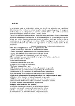 CURSO DE ACTUALIZACIÓN PARA DOCENTES POSTULANTES A LA CARRERA PÚBLICA MAGISTERIAL - 2010
5
TEXTO 2
La enseñanza para la comprensión lectora hoy en día ha adquirido una importancia
determinante en las instituciones educativas y los docentes, y constituye parte de la agenda
olvidada al que se le debe prestar una atención prioritaria debido a que existe un consenso
generalizado sobre su eficacia en el éxito o fracaso escolar.
Los educadores para la enseñanza de la comprensión requieren tener un perfil que reúna los
requisitos necesarios a fin de garantizar un aprendizaje eficiente en los educandos. Es penoso
señalar que existen educadores que no entienden lo que leen, por lo que confiar en ellos la
enseñanza de la comprensión es infructuoso. Existen investigadores que sostienen una
correlación directa entre las deficiencias cognoscitivas de los educadores con las de los
educandos.
“Los viejos y nuevos problemas en la enseñanza de la comprensión lectora
5. En el segundo párrafo del texto, se expone acerca del:
a) Perfil educativo y la enseñanza de la comprensión lectora
b) Perfil docente y la tarea educativa en la comprensión lectora
c) Perfil educativo y el aprendizaje de la comprensión lectora
d) Perfil docente y el aprendizaje de la comprensión lectora
6. De acuerdo al texto, la enseñanza de la comprensión lectora necesita de:
a) Un consenso sobre su eficacia
b) Una atención prioritaria
c) Maestros que entiendan lo que leen
d) Maestros con un buen perfil educativo
7. Del texto leído se infiere que:
a) El método es el eje fundamental en la enseñanza de la comprensión
b) El docente es el eje fundamental en el aprendizaje de la comprensión
c) El estudiante es eje fundamental en la enseñanza de la comprensión
d) El docente es el eje fundamental en la enseñanza de la comprensión
8. Uno de los siguientes ítems no guarda relación con lo planteado en el texto:
a) El interés de los docentes en la enseñanza de la comprensión
b) El éxito o fracaso escolar depende de la enseñanza de la comprensión
c) El poco interés del Ministerio de Educación en la capacitación docente
d) Algunos docentes tienen deficiencias cognoscitivas
9. El autor del texto asume una posición:
a) Reflexiva acerca de la enseñanza de la comprensión lectora
b) Asertiva acerca de la enseñanza de la comprensión lectora
c) Crítica acerca de la enseñanza de la comprensión lectora
d) Analítica acerca de la enseñanza de la comprensión lectora
 