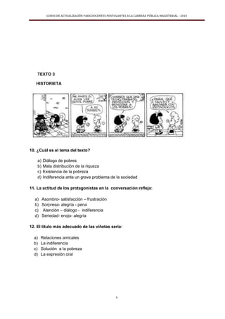 CURSO DE ACTUALIZACIÓN PARA DOCENTES POSTULANTES A LA CARRERA PÚBLICA MAGISTERIAL - 2010
6
TEXTO 3
HISTORIETA
10. ¿Cuál es el tema del texto?
a) Diálogo de pobres
b) Mala distribución de la riqueza
c) Existencia de la pobreza
d) Indiferencia ante un grave problema de la sociedad
11. La actitud de los protagonistas en la conversación refleja:
a) Asombro- satisfacción – frustración
b) Sorpresa- alegría - pena
c) Atención – diálogo - indiferencia
d) Seriedad- enojo- alegría
12. El titulo más adecuado de las viñetas seria:
a) Relaciones amicales
b) La indiferencia
c) Solución a la pobreza
d) La expresión oral
 