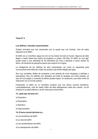 CURSO DE ACTUALIZACIÓN PARA DOCENTES POSTULANTES A LA CARRERA PÚBLICA MAGISTERIAL - 2010
7
Texto N° 4
Los delfines: animales sorprendentes
Existen animales que nos sorprenden por la ayuda que nos brindan. Una de estas
especies es el delfín.
El delfín es un mamífero capaz de vivir en los mares de todo el mundo. Algunos de ellos
llegan a medir hasta tres metros de longitud y a pesar 100 kilos. El delfín es muy ágil:
puede nadar a una velocidad de 35 kilómetros por hora y elevarse a varios metros de
altura. Se alimenta de pequeños peces que captura en el agua.
La inteligencia de los delfines ha sido comprobada, así como su capacidad para
comunicarse entre ellos por medio de sonidos que emiten debajo del agua.
Son muy sociables, fáciles de amaestrar y han salvado de morir ahogados a bañistas y
pescadores. Hoy, los delfines son utilizados con éxito en terapias con niños autistas, ya
que con sus juegos y muestras de afecto pueden lograr, en ocasiones, que estos niños se
relacionen con el mundo exterior.
Finalmente, el delfín es un mamífero acuático que nos ofrece muchos beneficios.
Lamentablemente, más de medio millón de ellos desaparecen cada año cuando se los
emplea en pruebas bélicas o se les mata para consumirlos.
13. ¿Qué tipo de texto es?
a) Expositivo
b) Descriptivo
c) Narrativo
d) Argumentativo
14. El tema central del texto es…
a) Los beneficios del delfín
b) La vida del delfín
c) Las características del delfín
d) La desaparición del delfín
 
