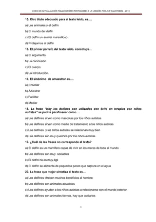 CURSO DE ACTUALIZACIÓN PARA DOCENTES POSTULANTES A LA CARRERA PÚBLICA MAGISTERIAL - 2010
8
15. Otro título adecuado para el texto leído, es….
a) Los animales y el delfín
b) El mundo del delfín
c) El delfín un animal maravilloso
d) Protejamos al delfín
16. El primer párrafo del texto leído, constituye…
a) El argumento
b) La conclusión
c) El cuerpo
d) La introducción.
17. El sinónimo de amaestrar es….
a) Enseñar
b) Adiestrar
c) Facilitar
d) Mediar
18. La frase “Hoy los delfines son utilizados con éxito en terapias con niños
autistas” se podría parafrasear como….
a) Los delfines sirven como mascotas por los niños autistas
b) Los delfines sirven como medio de tratamiento a los niños autistas
c) Los delfines y los niños autistas se relacionan muy bien
d) Los delfines son muy queridos por los niños autistas
19. ¿Cuál de las frases no corresponde al texto?
a) El delfín es un mamífero capaz de vivir en los mares de todo el mundo
b) Los delfines son muy sociables
c) El delfín no es muy ágil
d) El delfín se alimenta de pequeños peces que captura en el agua
20. La frase que mejor sintetiza el texto es…
a) Los delfines ofrecen muchos beneficios al hombre
b) Los delfines son animales acuáticos
c) Los delfines ayudan a los niños autistas a relacionarse con el mundo exterior
d) Los delfines son animales tiernos, hay que cuidarlos
 