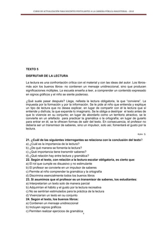 CURSO DE ACTUALIZACIÓN PARA DOCENTES POSTULANTES A LA CARRERA PÚBLICA MAGISTERIAL - 2010
9
TEXTO 5
DISFRUTAR DE LA LECTURA
La lectura es una confrontación crítica con el material y con las ideas del autor. Los libros-
más aún los buenos libros- no contienen un mensaje unidireccional, sino que producen
significaciones múltiples. La escuela enseña a leer, a comprender un contenido expresado
en signos gráficos y el niño se siente poderoso.
¿Qué suele pasar después? Llega, nefasta la lectura obligatoria, la que “conviene”. La
impuesta por la formación y por la información. Se le pide al niño que entienda y explique
un tipo de lectura que no desea explicar, en lugar de compartir con él la lectura que sí
entiende y disfruta, la que expande lo imaginario. Se le obliga a destripar el texto antes de
que lo vivencie en su conjunto; en lugar de abordarlo como un territorio atractivo, se le
convierte en un artefacto para practicar la gramática o la ortografía; en lugar de guiarlo
para entrar en él, se le ofrecen formas de salir del texto. En consecuencia, el profesor no
debería ser un transmisor de saberes, sino un impulsor, solo así, fomentará el gusto por la
lectura.
Kohn S.
21. ¿Cuál de las siguientes interrogantes se relaciona con la conclusión del texto?
a) ¿Cuál es la importancia de la lectura?
b) ¿De qué manera se fomenta la lectura?
c) ¿Qué importancia tiene transmitir saberes?
d) ¿Qué relación hay entre lectura y gramática?
22. Según el texto, con relación a la lectura escolar obligatoria, es cierto que:
a) El rol que cumple es disuasivo y no estimulante
b) El profesor se convierte en un impulsor de saberes
c) Permite al niño comprender la gramática y la ortografía
d) Discrimina esencialmente todos los buenos libros
23. Si asumimos que el profesor es un transmisor de saberes, los estudiantes:
a) Interpretarían un texto solo de manera parcial
b) Adquirirían el hábito y el gusto por la lectura recreativa
c) No se sentirían estimulados para la práctica de la lectura
d) Vivenciarían un texto en su conjunto
24. Según el texto, los buenos libros:
a) Contienen un mensaje unidireccional
b) Incluyen signos gráficos
c) Permiten realizar ejercicios de gramática
 