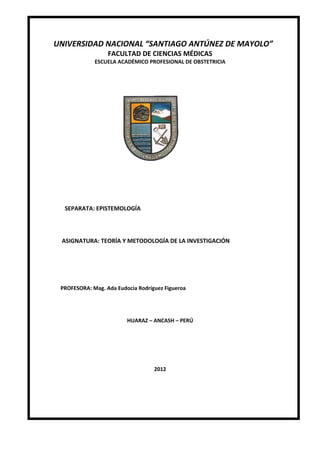 UNIVERSIDAD NACIONAL “SANTIAGO ANTÚNEZ DE MAYOLO”
FACULTAD DE CIENCIAS MÉDICAS
ESCUELA ACADÉMICO PROFESIONAL DE OBSTETRICIA
SEPARATA: EPISTEMOLOGÍA
ASIGNATURA: TEORÍA Y METODOLOGÍA DE LA INVESTIGACIÓN
PROFESORA: Mag. Ada Eudocia Rodríguez Figueroa
HUARAZ – ANCASH – PERÚ
2012
 