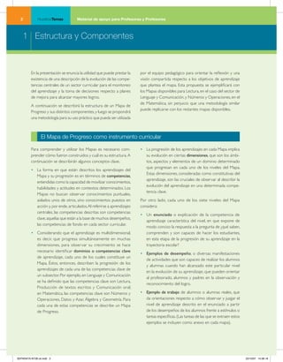 NuestrosTemas          Material de apoyo para Profesoras y Profesores



    1 Estructura y Componentes



         En la presentación se enuncia la utilidad que puede prestar la   por el equipo pedagógico para orientar la reflexión y una
         existencia de una descripción de la evolución de las compe-      visión compartida respecto a los objetivos de aprendizaje
         tencias centrales de un sector curricular para el monitoreo      que plantea el mapa. Esta propuesta se ejemplificará con
         del aprendizaje y la toma de decisiones respecto a planes        los Mapas disponibles para Lectura, en el caso del sector de
         de mejora para alcanzar mayores logros.                          Lenguaje y Comunicación, y Números y Operaciones, en el
                                                                          de Matemática, sin perjuicio que una metodología similar
         A continuación se describirá la estructura de un Mapa de
                                                                          puede replicarse con los restantes mapas disponibles.
         Progreso y sus distintos componentes, y luego se propondrá
         una metodología para su uso práctico que pueda ser utilizada



                El Mapa de Progreso como instrumento curricular

         Para comprender y utilizar los Mapas es necesario com-           • La progresión de los aprendizajes en cada Mapa implica
         prender cómo fueron construidos y cuál es su estructura. A         su evolución en ciertas dimensiones, que son los ámbi-
         continuación se describirán algunos conceptos clave.               tos, aspectos y elementos de un dominio determinado
                                                                            que progresan en cada uno de los niveles del Mapa.
         • La forma en que están descritos los aprendizajes del
                                                                            Estas dimensiones, consideradas como constitutivas del
           Mapa y su progresión es en términos de competencias,
                                                                            aprendizaje, son las cruciales de observar al describir la
           entendidas como la capacidad de movilizar conocimientos,
                                                                            evolución del aprendizaje en una determinada compe-
           habilidades y actitudes en contextos determinados. Los
                                                                            tencia clave.
           Mapas no buscan observar conocimientos puntuales,
           aislados unos de otros, sino conocimientos puestos en          Por otro lado, cada uno de los siete niveles del Mapa
           acción y, por ende, articulados. Al referirse a aprendizajes   considera:
           centrales, las competencias descritas son competencias
                                                                          • Un enunciado o explicación de la competencia de
           clave, aquellas que están a la base de muchos desempeños,
                                                                            aprendizaje característica del nivel, en que expone de
           las competencias de fondo en cada sector curricular.
                                                                            modo conciso la respuesta a la pregunta de ¿qué saben,
         • Considerando que el aprendizaje es multidimensional,             comprenden y son capaces de hacer los estudiantes,
           es decir, que progresa simultáneamente en muchas                 en esta etapa de la progresión de su aprendizaje en la
           dimensiones, para observar su crecimiento se hace                trayectoria escolar?
           necesario identificar dominios o competencias clave
                                                                          • Ejemplos de desempeño, o diversas manifestaciones
           de aprendizaje, cada uno de los cuales constituye un
                                                                            de actividades que son capaces de realizar los alumnos
           Mapa. Éstos, entonces, describen la progresión de los
                                                                            y alumnas cuando han alcanzado este particular nivel
           aprendizajes de cada una de las competencias clave de
                                                                            en la evolución de su aprendizaje, que pueden orientar
           un subsector. Por ejemplo, en Lenguaje y Comunicación
                                                                            al profesorado, alumnos y padres en la observación y
           se ha definido que las competencias clave son Lectura,
                                                                            reconocimiento del logro.
           Producción de textos escritos y Comunicación oral;
           en Matemática, las competencias clave son Números y            • Ejemplo de trabajo de alumnos o alumnas reales, que
           Operaciones, Datos y Azar, Álgebra y Geometría. Para             da orientaciones respecto a cómo observar y juzgar el
           cada una de estas competencias se describe un Mapa               nivel de aprendizaje descrito en el enunciado a partir
           de Progreso.                                                     de los desempeños de los alumnos frente a estímulos o
                                                                            tareas específicas. (Las tareas de las que se extraen estos
                                                                            ejemplos se incluyen como anexo en cada mapa).




SEPARATA NT28 ok.indd 2                                                                                                                   22/10/07 10:36:16
 