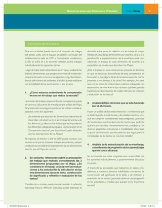 Material de apoyo para Profesoras y Profesores               NuestrosTemas             




                      PROPUESTA METODOLÓGICA


                  Para esta actividad puede reunirse el conjunto de colegas         discusión entre pares en relación a si se trabaja en mayor
                  del sector, junto con el equipo de gestión curricular del         medida en una de las dimensiones por sobre la otra, o si la
                  establecimiento (jefe de UTP o Coordinador académico).            planificación e implementación de la enseñanza está con-
                  Si ello es difícil, el o la docente también podría trabajar       siderando un trabajo en cada dimensión, de acuerdo a la
                  individualmente los siguientes temas.                             expectativa de niveles que describen los Mapas.
                  Luego de haber leído detenidamente el Mapa y analizado las        ¿Está el trabajo en estas dimensiones presente en la forma
                  distintas dimensiones que progresan en este, el moderador         en que se estructura la enseñanza de esta competencia en
                  motiva la discusión en torno a las siguientes preguntas. Depen-   la escuela?, o ¿hay alguna de las dimensiones que está menos
                  diendo del número de asistentes, el análisis puede realizarse     presente, o no alineada a las otras? Por ejemplo: ¿No será
                  con la totalidad de los participantes o por grupos.               que con los niños de octavo básico estamos trabajando con
                                                                                    expectativas de nivel 4 en el tipo de texto que leen, pero lo
                                                                                    hacemos con descripciones de niveles inferiores en reflexión
                  1.	 ¿Cómo	estamos	entendiendo	la	comprensión	
                      lectora	en	el	trabajo	que	realiza	la	escuela?                 y evaluación de los textos?

                  La revisión del trabajo respecto de esta competencia puede
                                                                                    3.	 Análisis	del	tipo	de	textos	que	se	está	haciendo	
                  ser una muy útil puerta de entrada para el análisis del Mapa.
                                                                                        leer	al	alumnado.	
                  Para responder esa pregunta puede ser de utilidad considerar
                  aspectos como los siguientes:                                     Hacer un análisis de los textos literarios y no literarios que
                                                                                    se están leyendo, a nivel de aula y de establecimiento, y con-
                  • ¿Se entiende que estas son las dimensiones relevantes de
                                                                                    cluir en conjunto considerando estas preguntas: ¿qué tipo
                    desarrollar y de observar en el aprendizaje de la lectura de
                                                                                    de textos leen nuestros alumnos, los textos que pedimos
                    los alumnos?, ¿cuáles son los énfasis que están poniendo
                                                                                    que lean son variados, crecientemente más complejos y con
                    los diferentes colegas de Lenguaje y Comunicación en la
                                                                                    diversos propósitos, estructuras o modalidades discursivas,
                    Comprensión Lectora?, ¿son los mismos?, ¿están alineados
                                                                                    o quizás cambiamos lo que les pedimos que hagan, pero la
                    con las descripciones de los Mapas?
                                                                                    complejidad de los textos es más bien estable?
                  Al respecto, el director o jefe de UTP puede conducir una
                  reunión en la que los docentes trabajen estos temas y saquen
                  conclusiones considerando la progresión de las dimensiones        4.	 Análisis	de	la	estructuración	de	la	enseñanza,	
                                                                                        considerando	la	progresión	de	los	aprendizajes	
                  descrita por el Mapa de Lectura.
                                                                                        que	se	busca	alcanzar.

                                                                                    Se recomienda que estas preguntas sean respondidas por
                  2.	 En	conjunto,	reflexionan	sobre	la	articulación	
                      del	trabajo	que	realizan,	considerando	las	3	                 los docentes individualmente, y posteriormente discutidas
                      dimensiones	 propuestas	 por	 el	 Mapa.	 ¿Se	                 en grupo.
                      considera	en	el	trabajo	de	aula	y	en	las	evalua-              A través de las actividades que realizamos en clases, ¿mo-
                      ciones	a	los	estudiantes	la	articulación	de	las	
                                                                                    delamos a nuestros alumnos habilidades crecientes de
                      tres	dimensiones:	tipos	de	texto,	construcción	
                      de	significado	y	reflexión	y	evaluación	de	los	               construcción del significado de lo leído, y de reflexión y
                      textos?                                                       evaluación de los textos?, ¿se puede observar una progresión
                                                                                    en las actividades, a medida que avanzan en la trayectoria
                  El análisis de su trabajo puede motivar también la reflexión      escolar?
                  individual. Para la reflexión conjunta, puede estimular la




SEPARATA NT28 ok.indd 5                                                                                                                      22/10/07 10:36:18
 