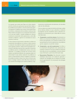 NuestrosTemas           Material de apoyo para Profesoras y Profesores




             ¿BAJO QUÉ LÓGICA SE CONSTRUYÓ EL MAPA NÚMEROS Y OPERACIONES?


         Un supuesto que orienta este Mapa es la íntima relación           mentaciones crecientemente más abstractas y de naturaleza
         entre los números, las operaciones que permiten realizar y        cada vez más sofisticada.
         los problemas que resuelven; y cómo las operaciones gene-
                                                                           Como se observa en el ejercicio de lectura del mapa y análisis
         ran preguntas y problemas que motivan nuevas definiciones
                                                                           de los distintos ámbitos en que se describe su evolución,
         de números y extensiones de los ámbitos numéricos. Este
                                                                           la progresión de esta competencia clave se describe con-
         Mapa evidencia el progreso en la comprensión del número
                                                                           siderando tres dimensiones, que se desarrollan de manera
         y sus usos para calcular y resolver problemas en diversos
                                                                           interrelacionada:
         contextos, la comprensión de las operaciones y cómo ellas
         resuelven problemas y generan la necesidad de nuevos              a. Comprensión y uso de los números. Esta dimensión se
         conjuntos numéricos.                                                 refiere a la comprensión del significado de los números,
                                                                              la forma de expresarlos y los contextos numéricos a los
         En este contexto, el razonamiento matemático se refiere a la
                                                                              que pertenecen, así como las aplicaciones y los problemas
         comprensión de problemas con números y sobre números.
                                                                              que los originaron y/o permiten resolver.
         La resolución de problemas implica la capacidad tanto para
         reunir, organizar, combinar y utilizar en forma apropiada cono-   b. Comprensión y uso de las operaciones. Se refiere a
         cimientos matemáticos que permiten responder a situaciones           la comprensión del significado de las operaciones, los
         o problemas parcial o completamente nuevos, como para                contextos numéricos en los que se realizan, las relaciones
         responder a un problema conocido de una forma nueva,                 entre ellas, así como sus propiedades y usos para obtener
         original o parcialmente diferente a las respuestas dadas con         nueva información a partir de la información dada.
         anterioridad. En este sentido, resolución de problemas se         c. Razonamiento Matemático. Esta dimensión involucra
         opone a comportamiento rutinario o repetitivo. La resolución         habilidades relacionadas con la selección, aplicación y
         de problemas también incluye el uso de los números para              evaluación de estrategias para la resolución de proble-
         hacer e investigar conjeturas sobre ellos. Esto involucrará el       mas; la argumentación y la comunicación de estrategias
         uso creciente de estrategias para resolver problemas y argu-         y resultados.




SEPARATA NT28 ok.indd 8                                                                                                                     22/10/07 10:36:24
 