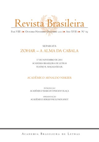 SEPARATA
ZOhAR – A ALMA DA CABALA
17 DE NOVEMBRO DE 2011
ACADEMIA BRASILEIRA DE LETRAS
TEATRO R. MAGALhÃES JR.
ACADÊMICO ARNALDO NISKIER
INTRODUÇÃO
ACADÊMICO MARCOSVINICIOSVILAÇA
APRESENTAÇÃO
ACADÊMICO SERGIO PAULO ROUANET
Revista Brasileira
Fase VIII Outubro-Novembro-Dezembro 2011 Ano XVII N.o
69
 