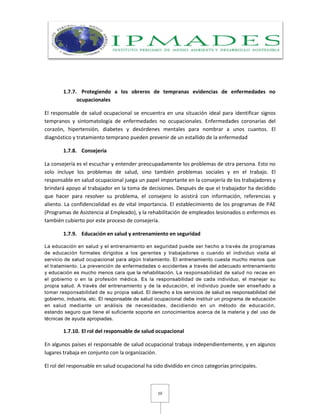 10
1.7.7. Protegiendo a los obreros de tempranas evidencias de enfermedades no
ocupacionales
El responsable de salud ocupacional se encuentra en una situación ideal para identificar signos
tempranos y sintomatología de enfermedades no ocupacionales. Enfermedades coronarias del
corazón, hipertensión, diabetes y desórdenes mentales para nombrar a unos cuantos. El
diagnóstico y tratamiento temprano pueden prevenir de un estallido de la enfermedad
1.7.8. Consejería
La consejería es el escuchar y entender preocupadamente los problemas de otra persona. Esto no
solo incluye los problemas de salud, sino también problemas sociales y en el trabajo. El
responsable en salud ocupacional juega un papel importante en la consejería de los trabajadores y
brindará apoyo al trabajador en la toma de decisiones. Después de que el trabajador ha decidido
que hacer para resolver su problema, el consejero lo asistirá con información, referencias y
aliento. La confidencialidad es de vital importancia. El establecimiento de los programas de PAE
(Programas de Asistencia al Empleado), y la rehabilitación de empleados lesionados o enfermos es
también cubierto por este proceso de consejería.
1.7.9. Educación en salud y entrenamiento en seguridad
La educación en salud y el entrenamiento en seguridad puede ser hecho a través de programas
de educación formales dirigidos a los gerentes y trabajadores o cuando el individuo visita el
servicio de salud ocupacional para algún tratamiento. El entrenamiento cuesta mucho menos que
el tratamiento. La prevención de enfermedades o accidentes a través del adecuado entrenamiento
y educación es mucho menos cara que la rehabilitación. La responsabilidad de salud no recae en
el gobierno o en la profesión médica. Es la responsabilidad de cada individuo, el manejar su
propia salud. A través del entrenamiento y de la educación, el individuo puede ser enseñado a
tomar responsabilidad de su propia salud. El derecho a los servicios de salud es responsabilidad del
gobierno, industria, etc. El responsable de salud ocupacional debe instituir un programa de educación
en salud mediante un análisis de necesidades, decidiendo en un método de educación,
estando seguro que tiene el suficiente soporte en conocimientos acerca de la materia y del uso de
técnicas de ayuda apropiadas.
1.7.10. El rol del responsable de salud ocupacional
En algunos países el responsable de salud ocupacional trabaja independientemente, y en algunos
lugares trabaja en conjunto con la organización.
El rol del responsable en salud ocupacional ha sido dividido en cinco categorías principales.
 