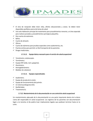 13
 El área de recepción debe tener sillas, afiches educacionales y avisos. Se deben tener
disponibles panfletos acerca de temas de salud.
 Una sola habitación principal de tratamiento para procedimientos menores, un área separada
para realizar punzadas y procedimientos quirúrgicos pequeños.
 Dos cuartos de exámenes.
 Baños.
 Cuarto de almacén.
 Oficina.
 Cuarto de exámenes para pruebas especiales como audiometrías, etc.
 Puertas anchas para permitir un fácil transporte de los pacientes.
 Drogas medicinales.
1.7.11.2. Equipo básico necesario para el servicio de salud ocupacional
 Tensiómetro, estetoscopio.
 Termómetro.
 Equipo ENT (oído, nariz. garganta).
 Glucómetro.
 Hemoglobinómetro.
 Medidor de colesterol
1.7.11.3. Equipos especializados
 Audiómetro.
 Equipo de prueba de la visión.
 Equipo de funcionamiento del pulmón.
 Un electrocardiograma ECG.
 Desfibrilador.
 Tratamiento 02.
1.7.12. Mantenimiento de la documentación en una central de salud ocupacional
Un mantenimiento adecuado de la documentación es una parte importante dentro de la diaria
rutina del responsable en salud ocupacional. Los registros de los pacientes son documentación
legal y no tenerlas al día podría traer implicaciones legales que pudiesen terminar hasta en la
corte.
 