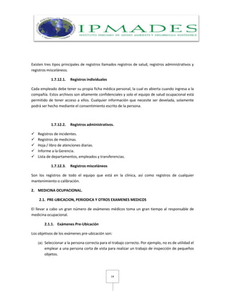 14
Existen tres tipos principales de registros llamados registros de salud, registros administrativos y
registros misceláneos.
1.7.12.1. Registros individuales
Cada empleado debe tener su propia ficha médica personal, la cual es abierta cuando ingresa a la
compañía. Estos archivos son altamente confidenciales y solo el equipo de salud ocupacional está
permitido de tener acceso a ellos. Cualquier información que necesite ser develada, solamente
podrá ser hecho mediante el consentimiento escrito de la persona.
1.7.12.2. Registros administrativos.
 Registros de incidentes.
 Registros de medicinas.
 Hoja / libro de atenciones diarias.
 Informe a la Gerencia.
 Lista de departamentos, empleados y transferencias.
1.7.12.3. Registros misceláneos
Son los registros de todo el equipo que está en la clínica, así como registros de cualquier
mantenimiento o calibración.
2. MEDICINA OCUPACIONAL.
2.1. PRE-UBICACION, PERIODICA Y OTROS EXAMENES MEDICOS
El llevar a cabo un gran número de exámenes médicos toma un gran tiempo al responsable de
medicina ocupacional.
2.1.1. Exámenes Pre-Ubicación
Los objetivos de los exámenes pre-ubicación son:
(a) Seleccionar a la persona correcta para el trabajo correcto. Por ejemplo, no es de utilidad el
emplear a una persona corta de vista para realizar un trabajo de inspección de pequeños
objetos.
 