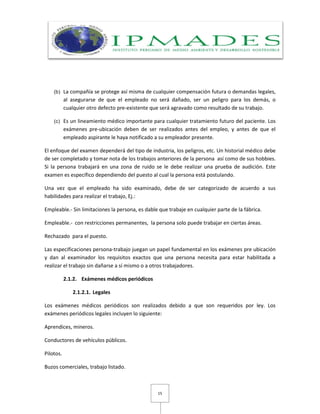 15
(b) La compañía se protege así misma de cualquier compensación futura o demandas legales,
al asegurarse de que el empleado no será dañado, ser un peligro para los demás, o
cualquier otro defecto pre-existente que será agravado como resultado de su trabajo.
(c) Es un lineamiento médico importante para cualquier tratamiento futuro del paciente. Los
exámenes pre-ubicación deben de ser realizados antes del empleo, y antes de que el
empleado aspirante le haya notificado a su empleador presente.
El enfoque del examen dependerá del tipo de industria, los peligros, etc. Un historial médico debe
de ser completado y tomar nota de los trabajos anteriores de la persona así como de sus hobbies.
Si la persona trabajará en una zona de ruido se le debe realizar una prueba de audición. Este
examen es específico dependiendo del puesto al cual la persona está postulando.
Una vez que el empleado ha sido examinado, debe de ser categorizado de acuerdo a sus
habilidades para realizar el trabajo, Ej.:
Empleable.- Sin limitaciones la persona, es dable que trabaje en cualquier parte de la fábrica.
Empleable.- con restricciones permanentes, la persona solo puede trabajar en ciertas áreas.
Rechazado para el puesto.
Las especificaciones persona-trabajo juegan un papel fundamental en los exámenes pre ubicación
y dan al examinador los requisitos exactos que una persona necesita para estar habilitada a
realizar el trabajo sin dañarse a sí mismo o a otros trabajadores.
2.1.2. Exámenes médicos periódicos
2.1.2.1. Legales
Los exámenes médicos periódicos son realizados debido a que son requeridos por ley. Los
exámenes periódicos legales incluyen lo siguiente:
Aprendices, mineros.
Conductores de vehículos públicos.
Pilotos.
Buzos comerciales, trabajo listado.
 