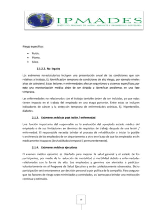 16
Riesgo específico:
 Ruido.
 Plomo.
 Sílice.
2.1.2.2. No legales
Los exámenes no-estatutarios incluyen una presentación anual de las condiciones que son
relativas al trabajo, Ej. Identificación temprana de condiciones de alto riesgo, por ejemplo niveles
altos de colesterol. Estas lesiones y enfermedades afectan organismos y sistemas específicos; por
esto una monitorización médica debe de ser dirigida a identificar problemas en una fase
temprana.
Las enfermedades no relacionadas con el trabajo también deben de ser incluidas, ya que estas
tienen impacto en el trabajo del empleado en una etapa posterior. Entre estas se incluyen
indicadores de cáncer y la detección temprana de enfermedades crónicas, Ej. Hipertensión,
diabetes.
2.1.3. Exámenes médicos post lesión / enfermedad
Una función importante del responsable es la evaluación del apropiado estado médico del
empleado o de sus limitaciones en términos de requisitos de trabajo después de una lesión /
enfermedad. El responsable necesita brindar el proceso de rehabilitación o iniciar la posible
transferencia de los empleados de un departamento a otro en el caso de que los empleados estén
medicamente incapaces (deshabilitados temporal / permanentemente).
2.1.4. Exámenes médicos ejecutivos
El examen médico ejecutivo es diseñado para mejorar la salud general y el estado de los
participantes, por medio de la reducción de mortalidad y morbilidad debido a enfermedades
relacionadas con la forma de vida. Los empleados y gerentes son alentados a participar
voluntariamente en el Programa de Salud Ejecutiva y serán cuidadosamente observados. Dicha
participación será enteramente por decisión personal o por política de la compañía. Para asegurar
que los factores de riesgo sean minimizados y controlados, así como para brindar una motivación
continua y estímulos.
 