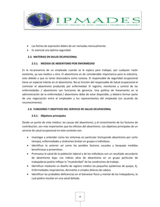 18
 Las fechas de expiración deben de ser revisadas mensualmente.
 Es esencial una óptima seguridad.
2.3. MATERIAS EN SALUD OCUPACIONAL
2.3.1. MEDIDA DE ABSENTISMO POR ENFERMEDAD
Es la no-presencia de un empleado cuando se le espera para trabajar, por cualquier razón
existente, ya sea medica u otra. El absentismo es de considerable importancia para la industria,
esto debido a que es tanto disociadora como costosa. El responsable de seguridad ocupacional
tiene un especial interés en el absentismo. No es función del responsable de Salud ocupacional el
controlar el absentismo producido por enfermedad. El registro, monitoreo y control de las
enfermedades / absentismo son funciones de gerencia. Una política de lineamiento en la
administración de la enfermedad / absentismo debe de estar disponible, y debiera formar parte
de una negociación entre el empleador y los representantes del empleado (un acuerdo de
reconocimiento).
2.4. FUNCIONES Y OBJETIVOS DEL SERVICIO DE SALUD OCUPACIONAL
2.4.1. Objetivos principales
Desde un punto de vista médico, las causas del absentismo, y el conocimiento de los factores de
contribución, son más importantes que los efectos del absentismo. Los objetivos principales de un
servicio de salud ocupacional en este contexto son:
 Investigar y entender como los síntomas en particular (incluyendo absentismo por corto
tiempo), enfermedades y síndromes brotan en grupos e individuos.
 Identificar lo anterior así como los posibles factores causales y bosqueje medidas
beneficiosas y preventivas.
 Promueva la salud de la población laboral y de los individuos con un resultado secundario
de absentismo bajo. Los índices altos de absentismo en un grupo particular de
trabajadoras podría reflejar la "insalubridad" de las condiciones de trabajo.
 Identificar mediante un diseño de registro médico las pequeñas epidemias de quejas, Ej.
Enfermedades respiratorias, dermatitis o simples dolores de cabeza
 Identificar las probables deficiencias en el bienestar físico y mental de los trabajadores, lo
cual podría resultar en una salud dañada.
 