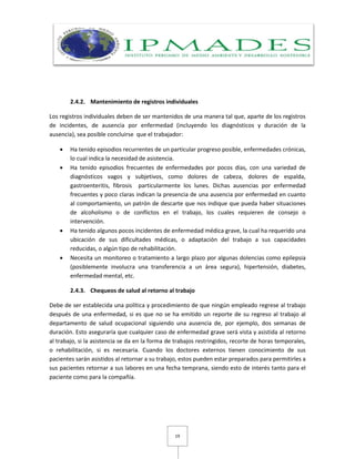19
2.4.2. Mantenimiento de registros individuales
Los registros individuales deben de ser mantenidos de una manera tal que, aparte de los registros
de incidentes, de ausencia por enfermedad (incluyendo los diagnósticos y duración de la
ausencia), sea posible concluirse que el trabajador:
 Ha tenido episodios recurrentes de un particular progreso posible, enfermedades crónicas,
lo cual indica la necesidad de asistencia.
 Ha tenido episodios frecuentes de enfermedades por pocos días, con una variedad de
diagnósticos vagos y subjetivos, como dolores de cabeza, dolores de espalda,
gastroenteritis, fibrosis particularmente los lunes. Dichas ausencias por enfermedad
frecuentes y poco claras indican la presencia de una ausencia por enfermedad en cuanto
al comportamiento, un patrón de descarte que nos indique que pueda haber situaciones
de alcoholismo o de conflictos en el trabajo, los cuales requieren de consejo o
intervención.
 Ha tenido algunos pocos incidentes de enfermedad médica grave, la cual ha requerido una
ubicación de sus dificultades médicas, o adaptación del trabajo a sus capacidades
reducidas, o algún tipo de rehabilitación.
 Necesita un monitoreo o tratamiento a largo plazo por algunas dolencias como epilepsia
(posiblemente involucra una transferencia a un área segura), hipertensión, diabetes,
enfermedad mental, etc.
2.4.3. Chequeos de salud al retorno al trabajo
Debe de ser establecida una política y procedimiento de que ningún empleado regrese al trabajo
después de una enfermedad, si es que no se ha emitido un reporte de su regreso al trabajo al
departamento de salud ocupacional siguiendo una ausencia de, por ejemplo, dos semanas de
duración. Esto aseguraría que cualquier caso de enfermedad grave será vista y asistida al retorno
al trabajo, si la asistencia se da en la forma de trabajos restringidos, recorte de horas temporales,
o rehabilitación, si es necesaria. Cuando los doctores externos tienen conocimiento de sus
pacientes sarán asistidos al retornar a su trabajo, estos pueden estar preparados para permitirles a
sus pacientes retornar a sus labores en una fecha temprana, siendo esto de interés tanto para el
paciente como para la compañía.
 